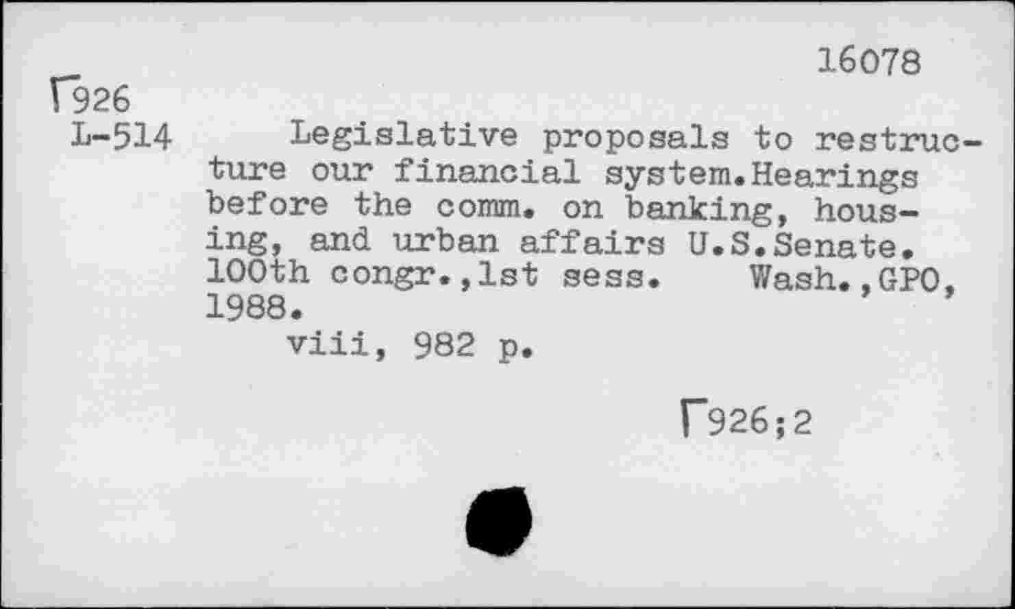 ﻿16078
Г926
L-514 Legislative proposals to restructure our financial system.Hearings before the comm, on banking, housing, and urban affairs U.S.Senate. 100th congr.,1st sess. Wash.,GPO. 1988.
viii, 982 p.
Г926;2